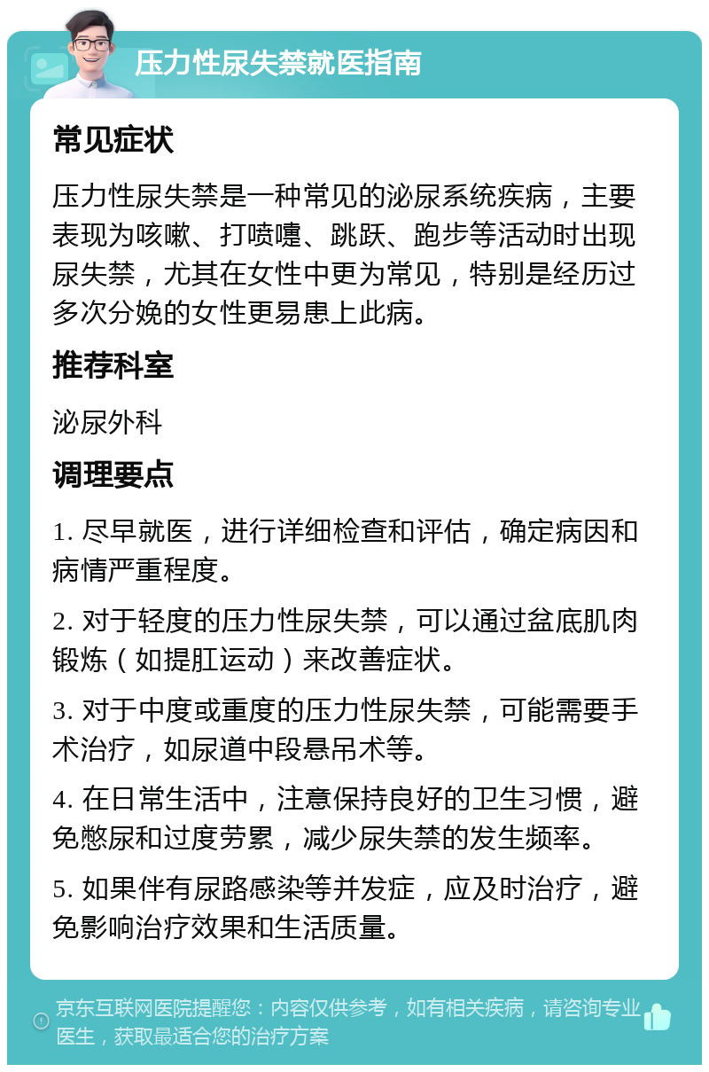 压力性尿失禁就医指南 常见症状 压力性尿失禁是一种常见的泌尿系统疾病，主要表现为咳嗽、打喷嚏、跳跃、跑步等活动时出现尿失禁，尤其在女性中更为常见，特别是经历过多次分娩的女性更易患上此病。 推荐科室 泌尿外科 调理要点 1. 尽早就医，进行详细检查和评估，确定病因和病情严重程度。 2. 对于轻度的压力性尿失禁，可以通过盆底肌肉锻炼（如提肛运动）来改善症状。 3. 对于中度或重度的压力性尿失禁，可能需要手术治疗，如尿道中段悬吊术等。 4. 在日常生活中，注意保持良好的卫生习惯，避免憋尿和过度劳累，减少尿失禁的发生频率。 5. 如果伴有尿路感染等并发症，应及时治疗，避免影响治疗效果和生活质量。