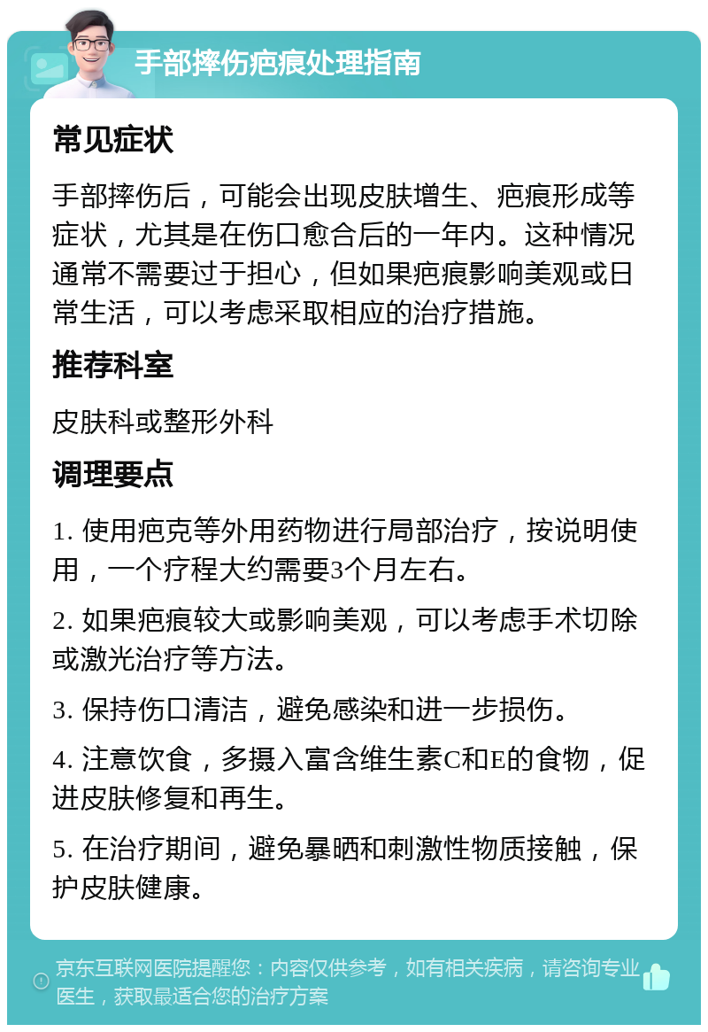 手部摔伤疤痕处理指南 常见症状 手部摔伤后，可能会出现皮肤增生、疤痕形成等症状，尤其是在伤口愈合后的一年内。这种情况通常不需要过于担心，但如果疤痕影响美观或日常生活，可以考虑采取相应的治疗措施。 推荐科室 皮肤科或整形外科 调理要点 1. 使用疤克等外用药物进行局部治疗，按说明使用，一个疗程大约需要3个月左右。 2. 如果疤痕较大或影响美观，可以考虑手术切除或激光治疗等方法。 3. 保持伤口清洁，避免感染和进一步损伤。 4. 注意饮食，多摄入富含维生素C和E的食物，促进皮肤修复和再生。 5. 在治疗期间，避免暴晒和刺激性物质接触，保护皮肤健康。