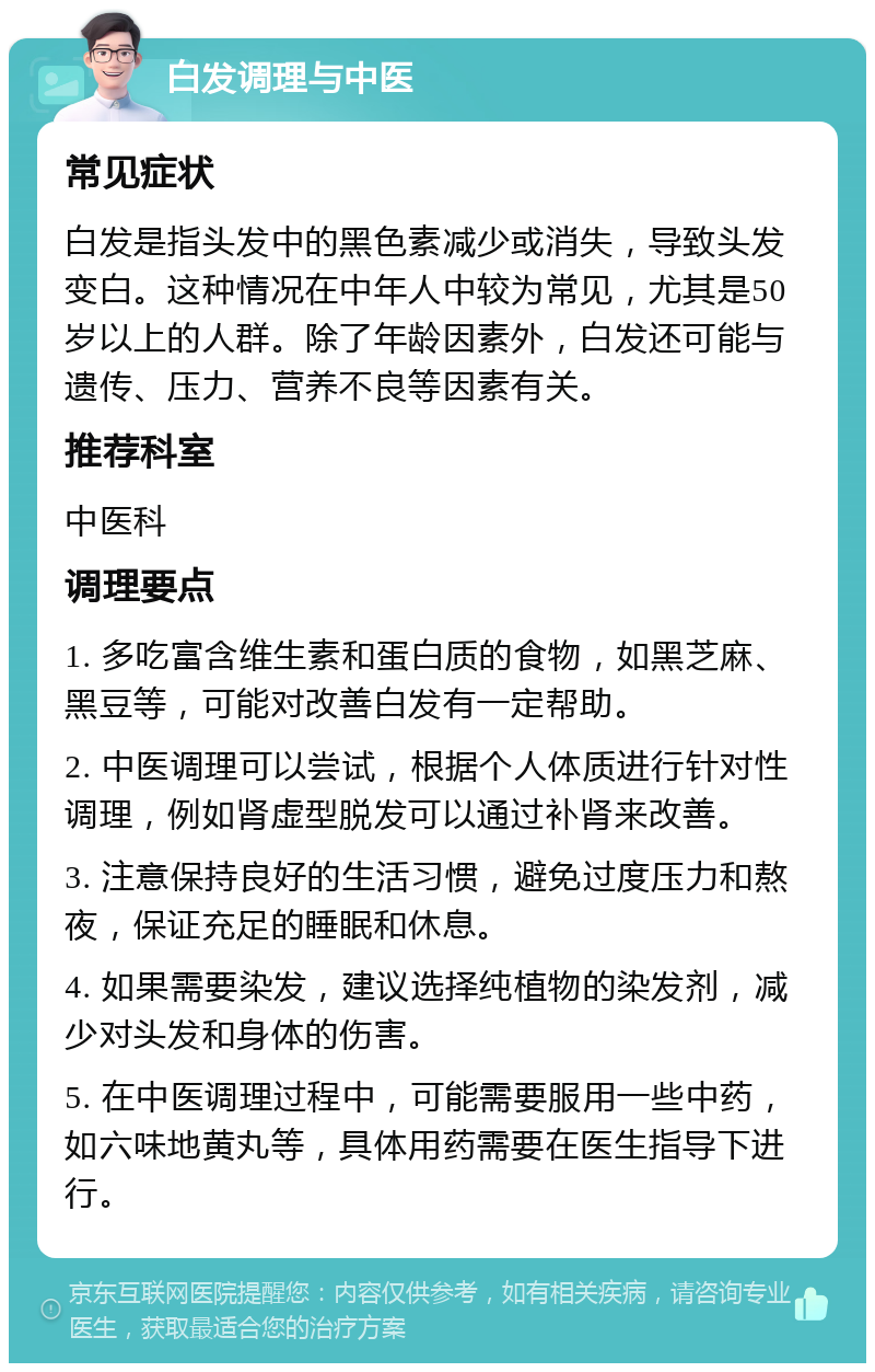 白发调理与中医 常见症状 白发是指头发中的黑色素减少或消失，导致头发变白。这种情况在中年人中较为常见，尤其是50岁以上的人群。除了年龄因素外，白发还可能与遗传、压力、营养不良等因素有关。 推荐科室 中医科 调理要点 1. 多吃富含维生素和蛋白质的食物，如黑芝麻、黑豆等，可能对改善白发有一定帮助。 2. 中医调理可以尝试，根据个人体质进行针对性调理，例如肾虚型脱发可以通过补肾来改善。 3. 注意保持良好的生活习惯，避免过度压力和熬夜，保证充足的睡眠和休息。 4. 如果需要染发，建议选择纯植物的染发剂，减少对头发和身体的伤害。 5. 在中医调理过程中，可能需要服用一些中药，如六味地黄丸等，具体用药需要在医生指导下进行。