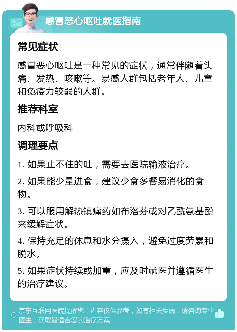 感冒恶心呕吐就医指南 常见症状 感冒恶心呕吐是一种常见的症状，通常伴随着头痛、发热、咳嗽等。易感人群包括老年人、儿童和免疫力较弱的人群。 推荐科室 内科或呼吸科 调理要点 1. 如果止不住的吐，需要去医院输液治疗。 2. 如果能少量进食，建议少食多餐易消化的食物。 3. 可以服用解热镇痛药如布洛芬或对乙酰氨基酚来缓解症状。 4. 保持充足的休息和水分摄入，避免过度劳累和脱水。 5. 如果症状持续或加重，应及时就医并遵循医生的治疗建议。