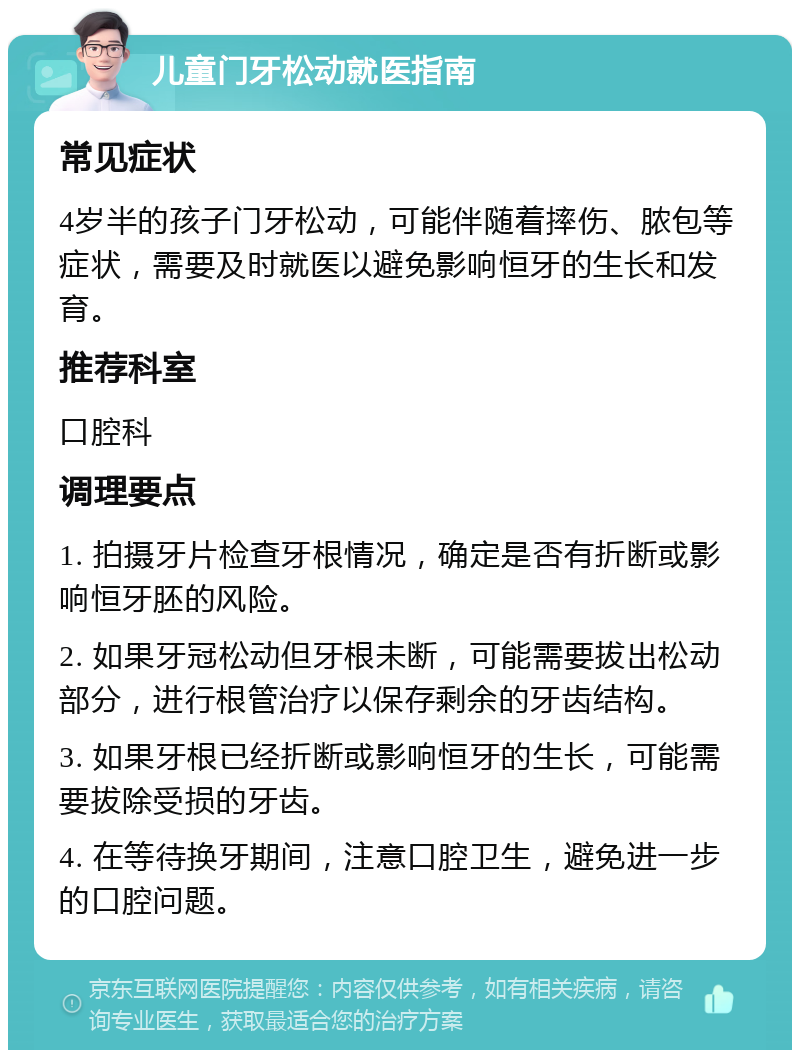 儿童门牙松动就医指南 常见症状 4岁半的孩子门牙松动，可能伴随着摔伤、脓包等症状，需要及时就医以避免影响恒牙的生长和发育。 推荐科室 口腔科 调理要点 1. 拍摄牙片检查牙根情况，确定是否有折断或影响恒牙胚的风险。 2. 如果牙冠松动但牙根未断，可能需要拔出松动部分，进行根管治疗以保存剩余的牙齿结构。 3. 如果牙根已经折断或影响恒牙的生长，可能需要拔除受损的牙齿。 4. 在等待换牙期间，注意口腔卫生，避免进一步的口腔问题。