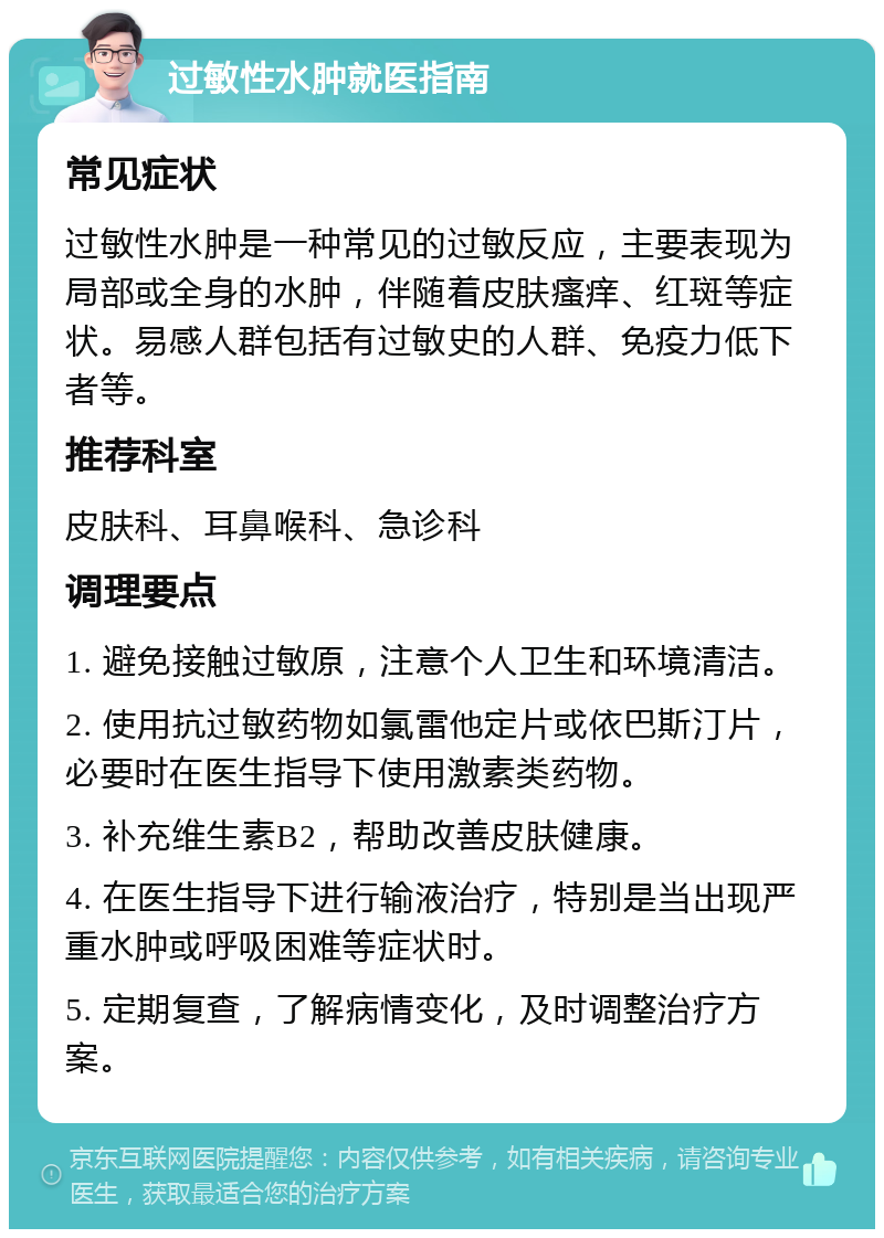 过敏性水肿就医指南 常见症状 过敏性水肿是一种常见的过敏反应，主要表现为局部或全身的水肿，伴随着皮肤瘙痒、红斑等症状。易感人群包括有过敏史的人群、免疫力低下者等。 推荐科室 皮肤科、耳鼻喉科、急诊科 调理要点 1. 避免接触过敏原，注意个人卫生和环境清洁。 2. 使用抗过敏药物如氯雷他定片或依巴斯汀片，必要时在医生指导下使用激素类药物。 3. 补充维生素B2，帮助改善皮肤健康。 4. 在医生指导下进行输液治疗，特别是当出现严重水肿或呼吸困难等症状时。 5. 定期复查，了解病情变化，及时调整治疗方案。