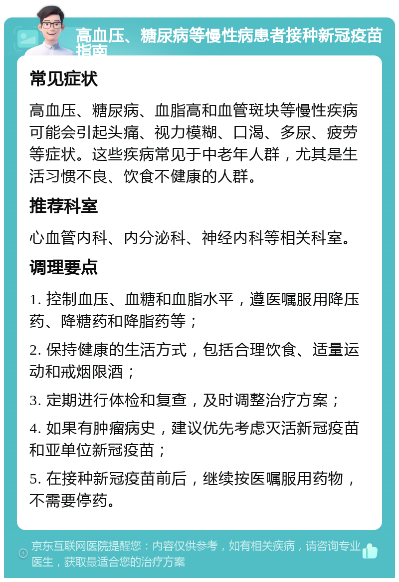 高血压、糖尿病等慢性病患者接种新冠疫苗指南 常见症状 高血压、糖尿病、血脂高和血管斑块等慢性疾病可能会引起头痛、视力模糊、口渴、多尿、疲劳等症状。这些疾病常见于中老年人群，尤其是生活习惯不良、饮食不健康的人群。 推荐科室 心血管内科、内分泌科、神经内科等相关科室。 调理要点 1. 控制血压、血糖和血脂水平，遵医嘱服用降压药、降糖药和降脂药等； 2. 保持健康的生活方式，包括合理饮食、适量运动和戒烟限酒； 3. 定期进行体检和复查，及时调整治疗方案； 4. 如果有肿瘤病史，建议优先考虑灭活新冠疫苗和亚单位新冠疫苗； 5. 在接种新冠疫苗前后，继续按医嘱服用药物，不需要停药。