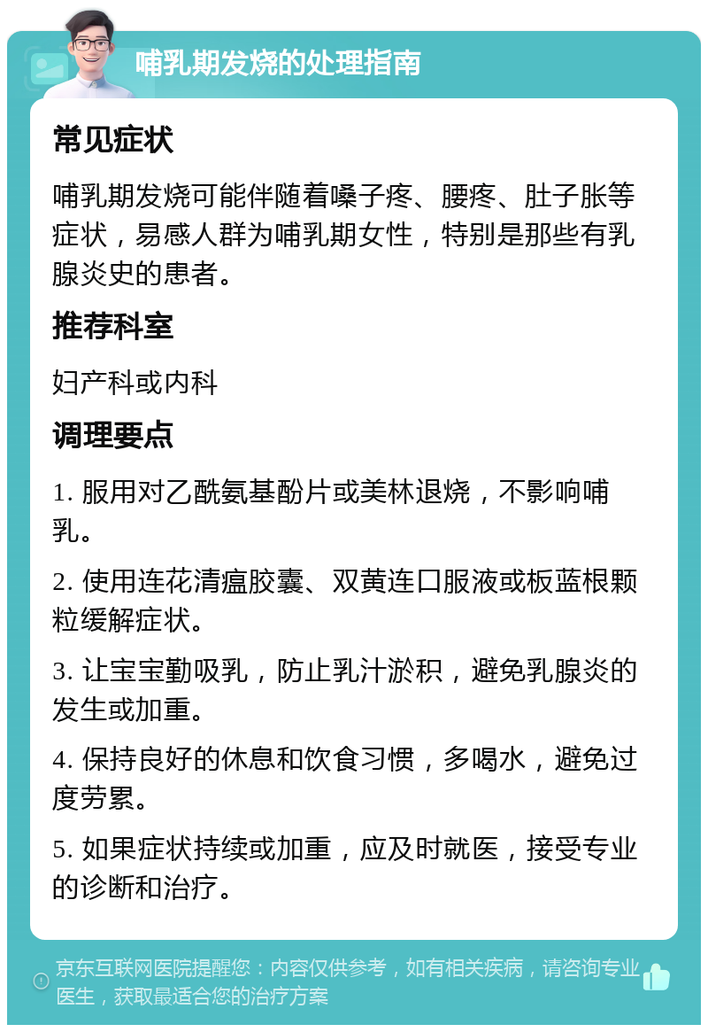 哺乳期发烧的处理指南 常见症状 哺乳期发烧可能伴随着嗓子疼、腰疼、肚子胀等症状，易感人群为哺乳期女性，特别是那些有乳腺炎史的患者。 推荐科室 妇产科或内科 调理要点 1. 服用对乙酰氨基酚片或美林退烧，不影响哺乳。 2. 使用连花清瘟胶囊、双黄连口服液或板蓝根颗粒缓解症状。 3. 让宝宝勤吸乳，防止乳汁淤积，避免乳腺炎的发生或加重。 4. 保持良好的休息和饮食习惯，多喝水，避免过度劳累。 5. 如果症状持续或加重，应及时就医，接受专业的诊断和治疗。