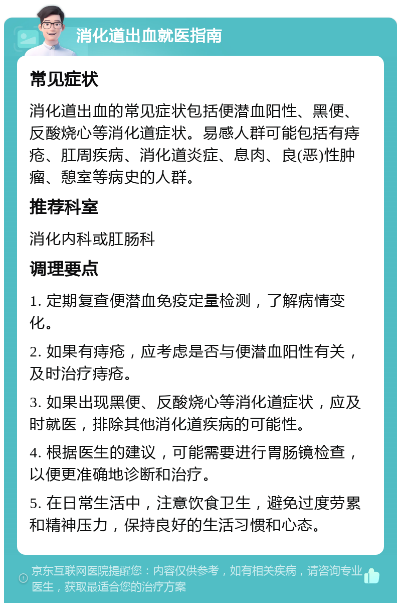 消化道出血就医指南 常见症状 消化道出血的常见症状包括便潜血阳性、黑便、反酸烧心等消化道症状。易感人群可能包括有痔疮、肛周疾病、消化道炎症、息肉、良(恶)性肿瘤、憩室等病史的人群。 推荐科室 消化内科或肛肠科 调理要点 1. 定期复查便潜血免疫定量检测，了解病情变化。 2. 如果有痔疮，应考虑是否与便潜血阳性有关，及时治疗痔疮。 3. 如果出现黑便、反酸烧心等消化道症状，应及时就医，排除其他消化道疾病的可能性。 4. 根据医生的建议，可能需要进行胃肠镜检查，以便更准确地诊断和治疗。 5. 在日常生活中，注意饮食卫生，避免过度劳累和精神压力，保持良好的生活习惯和心态。