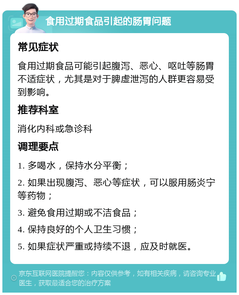 食用过期食品引起的肠胃问题 常见症状 食用过期食品可能引起腹泻、恶心、呕吐等肠胃不适症状，尤其是对于脾虚泄泻的人群更容易受到影响。 推荐科室 消化内科或急诊科 调理要点 1. 多喝水，保持水分平衡； 2. 如果出现腹泻、恶心等症状，可以服用肠炎宁等药物； 3. 避免食用过期或不洁食品； 4. 保持良好的个人卫生习惯； 5. 如果症状严重或持续不退，应及时就医。