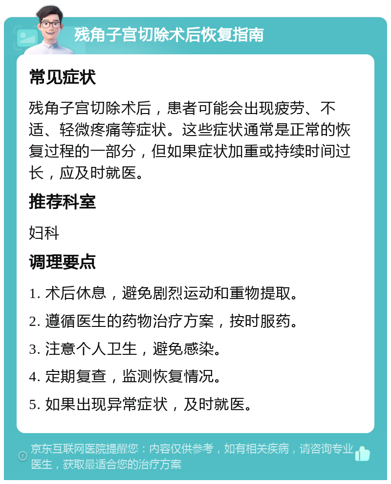 残角子宫切除术后恢复指南 常见症状 残角子宫切除术后，患者可能会出现疲劳、不适、轻微疼痛等症状。这些症状通常是正常的恢复过程的一部分，但如果症状加重或持续时间过长，应及时就医。 推荐科室 妇科 调理要点 1. 术后休息，避免剧烈运动和重物提取。 2. 遵循医生的药物治疗方案，按时服药。 3. 注意个人卫生，避免感染。 4. 定期复查，监测恢复情况。 5. 如果出现异常症状，及时就医。