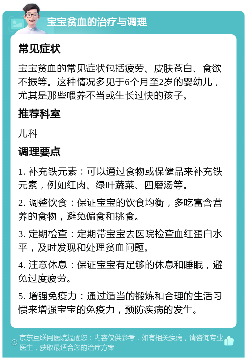 宝宝贫血的治疗与调理 常见症状 宝宝贫血的常见症状包括疲劳、皮肤苍白、食欲不振等。这种情况多见于6个月至2岁的婴幼儿，尤其是那些喂养不当或生长过快的孩子。 推荐科室 儿科 调理要点 1. 补充铁元素：可以通过食物或保健品来补充铁元素，例如红肉、绿叶蔬菜、四磨汤等。 2. 调整饮食：保证宝宝的饮食均衡，多吃富含营养的食物，避免偏食和挑食。 3. 定期检查：定期带宝宝去医院检查血红蛋白水平，及时发现和处理贫血问题。 4. 注意休息：保证宝宝有足够的休息和睡眠，避免过度疲劳。 5. 增强免疫力：通过适当的锻炼和合理的生活习惯来增强宝宝的免疫力，预防疾病的发生。