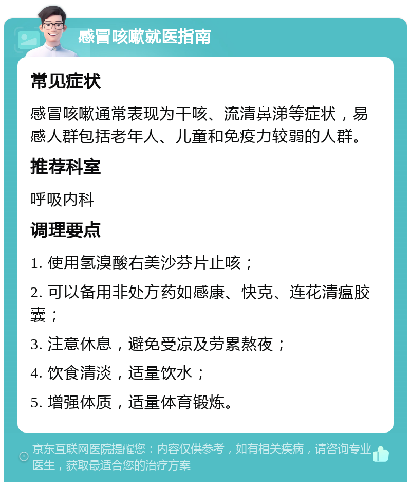 感冒咳嗽就医指南 常见症状 感冒咳嗽通常表现为干咳、流清鼻涕等症状，易感人群包括老年人、儿童和免疫力较弱的人群。 推荐科室 呼吸内科 调理要点 1. 使用氢溴酸右美沙芬片止咳； 2. 可以备用非处方药如感康、快克、连花清瘟胶囊； 3. 注意休息，避免受凉及劳累熬夜； 4. 饮食清淡，适量饮水； 5. 增强体质，适量体育锻炼。