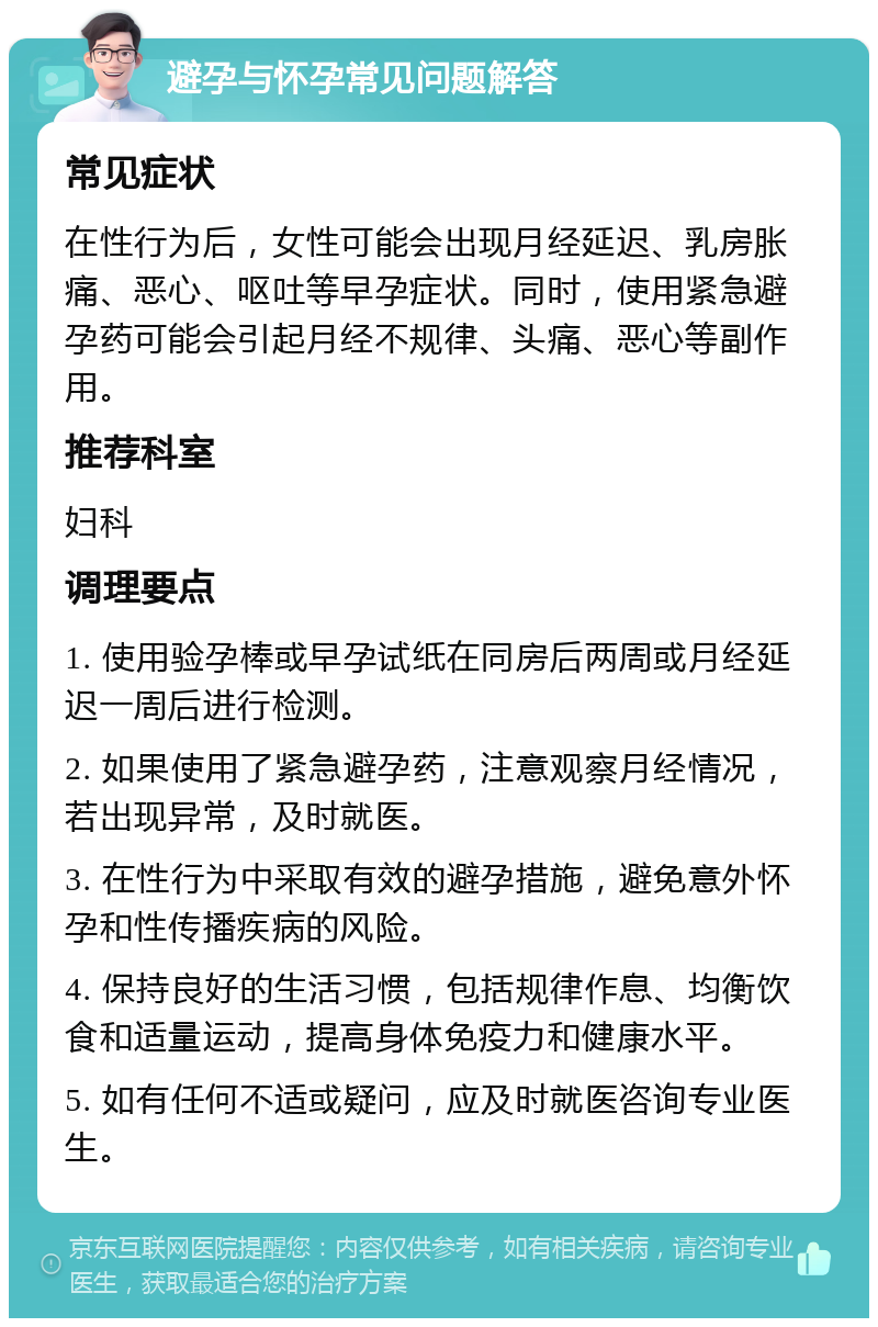 避孕与怀孕常见问题解答 常见症状 在性行为后，女性可能会出现月经延迟、乳房胀痛、恶心、呕吐等早孕症状。同时，使用紧急避孕药可能会引起月经不规律、头痛、恶心等副作用。 推荐科室 妇科 调理要点 1. 使用验孕棒或早孕试纸在同房后两周或月经延迟一周后进行检测。 2. 如果使用了紧急避孕药，注意观察月经情况，若出现异常，及时就医。 3. 在性行为中采取有效的避孕措施，避免意外怀孕和性传播疾病的风险。 4. 保持良好的生活习惯，包括规律作息、均衡饮食和适量运动，提高身体免疫力和健康水平。 5. 如有任何不适或疑问，应及时就医咨询专业医生。