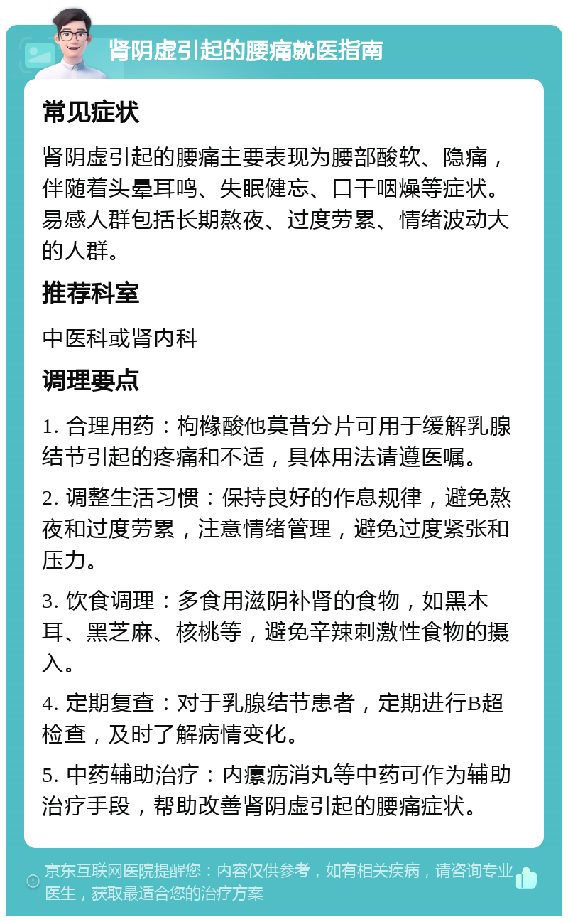 肾阴虚引起的腰痛就医指南 常见症状 肾阴虚引起的腰痛主要表现为腰部酸软、隐痛，伴随着头晕耳鸣、失眠健忘、口干咽燥等症状。易感人群包括长期熬夜、过度劳累、情绪波动大的人群。 推荐科室 中医科或肾内科 调理要点 1. 合理用药：枸橼酸他莫昔分片可用于缓解乳腺结节引起的疼痛和不适，具体用法请遵医嘱。 2. 调整生活习惯：保持良好的作息规律，避免熬夜和过度劳累，注意情绪管理，避免过度紧张和压力。 3. 饮食调理：多食用滋阴补肾的食物，如黑木耳、黑芝麻、核桃等，避免辛辣刺激性食物的摄入。 4. 定期复查：对于乳腺结节患者，定期进行B超检查，及时了解病情变化。 5. 中药辅助治疗：内瘰疬消丸等中药可作为辅助治疗手段，帮助改善肾阴虚引起的腰痛症状。