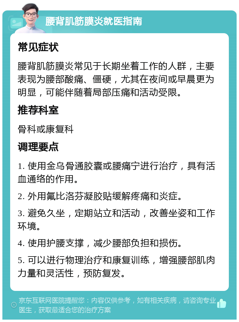 腰背肌筋膜炎就医指南 常见症状 腰背肌筋膜炎常见于长期坐着工作的人群，主要表现为腰部酸痛、僵硬，尤其在夜间或早晨更为明显，可能伴随着局部压痛和活动受限。 推荐科室 骨科或康复科 调理要点 1. 使用金乌骨通胶囊或腰痛宁进行治疗，具有活血通络的作用。 2. 外用氟比洛芬凝胶贴缓解疼痛和炎症。 3. 避免久坐，定期站立和活动，改善坐姿和工作环境。 4. 使用护腰支撑，减少腰部负担和损伤。 5. 可以进行物理治疗和康复训练，增强腰部肌肉力量和灵活性，预防复发。