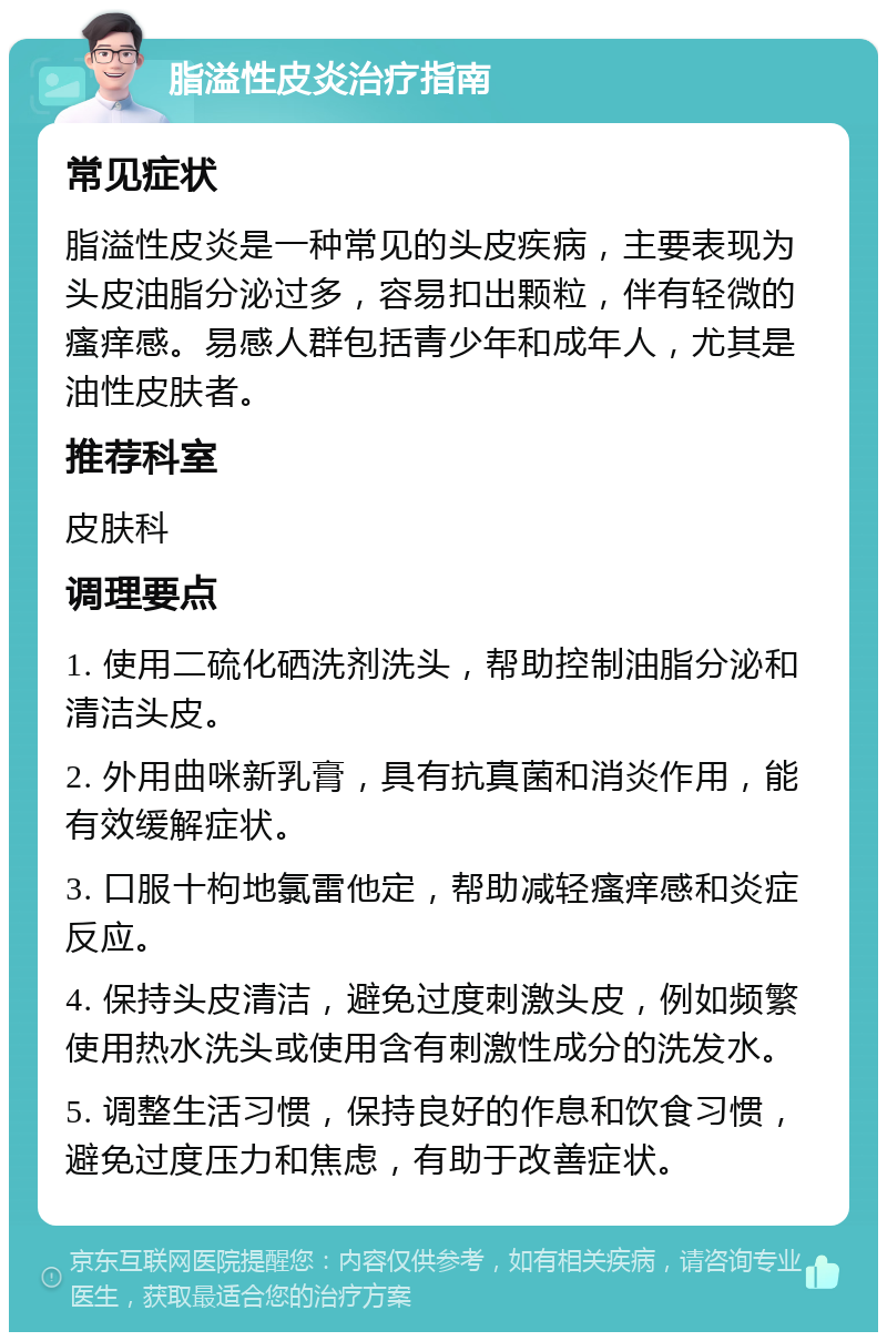 脂溢性皮炎治疗指南 常见症状 脂溢性皮炎是一种常见的头皮疾病，主要表现为头皮油脂分泌过多，容易扣出颗粒，伴有轻微的瘙痒感。易感人群包括青少年和成年人，尤其是油性皮肤者。 推荐科室 皮肤科 调理要点 1. 使用二硫化硒洗剂洗头，帮助控制油脂分泌和清洁头皮。 2. 外用曲咪新乳膏，具有抗真菌和消炎作用，能有效缓解症状。 3. 口服十枸地氯雷他定，帮助减轻瘙痒感和炎症反应。 4. 保持头皮清洁，避免过度刺激头皮，例如频繁使用热水洗头或使用含有刺激性成分的洗发水。 5. 调整生活习惯，保持良好的作息和饮食习惯，避免过度压力和焦虑，有助于改善症状。