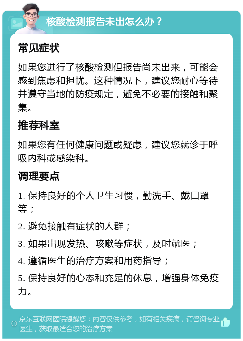 核酸检测报告未出怎么办？ 常见症状 如果您进行了核酸检测但报告尚未出来，可能会感到焦虑和担忧。这种情况下，建议您耐心等待并遵守当地的防疫规定，避免不必要的接触和聚集。 推荐科室 如果您有任何健康问题或疑虑，建议您就诊于呼吸内科或感染科。 调理要点 1. 保持良好的个人卫生习惯，勤洗手、戴口罩等； 2. 避免接触有症状的人群； 3. 如果出现发热、咳嗽等症状，及时就医； 4. 遵循医生的治疗方案和用药指导； 5. 保持良好的心态和充足的休息，增强身体免疫力。