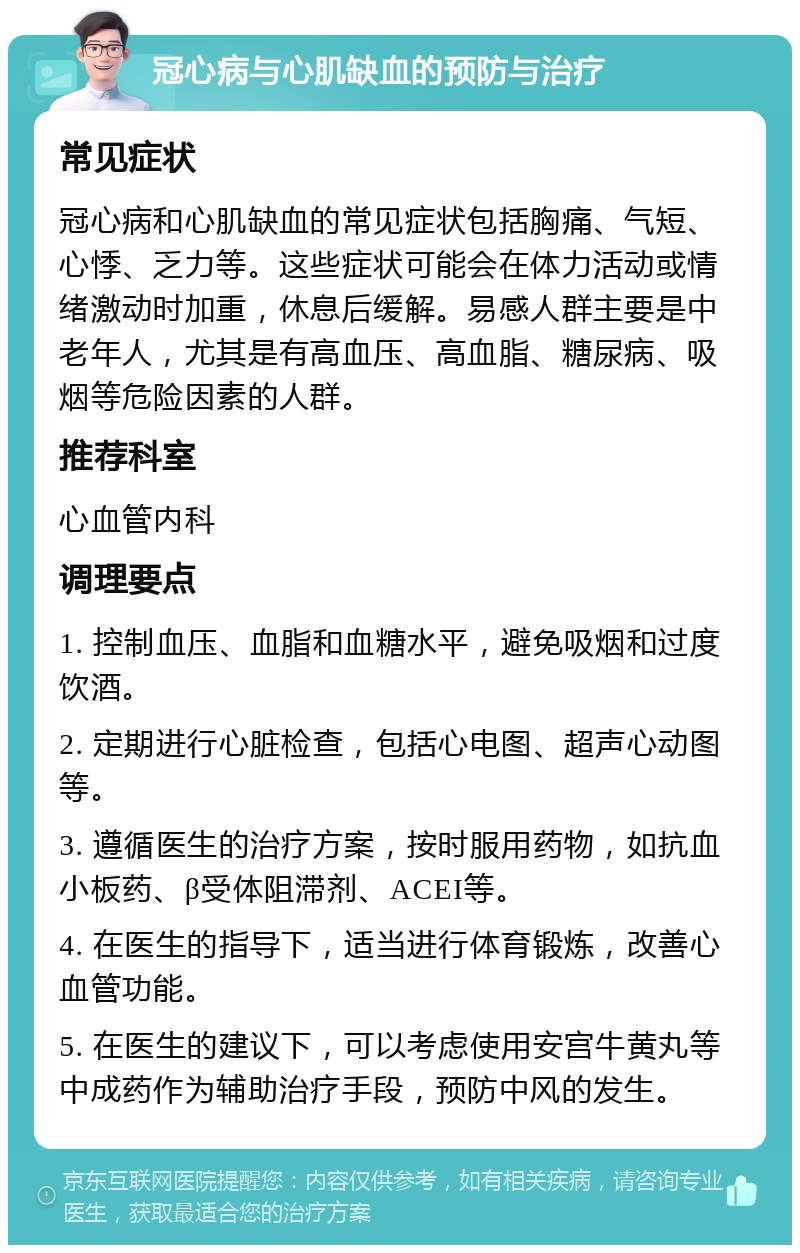 冠心病与心肌缺血的预防与治疗 常见症状 冠心病和心肌缺血的常见症状包括胸痛、气短、心悸、乏力等。这些症状可能会在体力活动或情绪激动时加重，休息后缓解。易感人群主要是中老年人，尤其是有高血压、高血脂、糖尿病、吸烟等危险因素的人群。 推荐科室 心血管内科 调理要点 1. 控制血压、血脂和血糖水平，避免吸烟和过度饮酒。 2. 定期进行心脏检查，包括心电图、超声心动图等。 3. 遵循医生的治疗方案，按时服用药物，如抗血小板药、β受体阻滞剂、ACEI等。 4. 在医生的指导下，适当进行体育锻炼，改善心血管功能。 5. 在医生的建议下，可以考虑使用安宫牛黄丸等中成药作为辅助治疗手段，预防中风的发生。