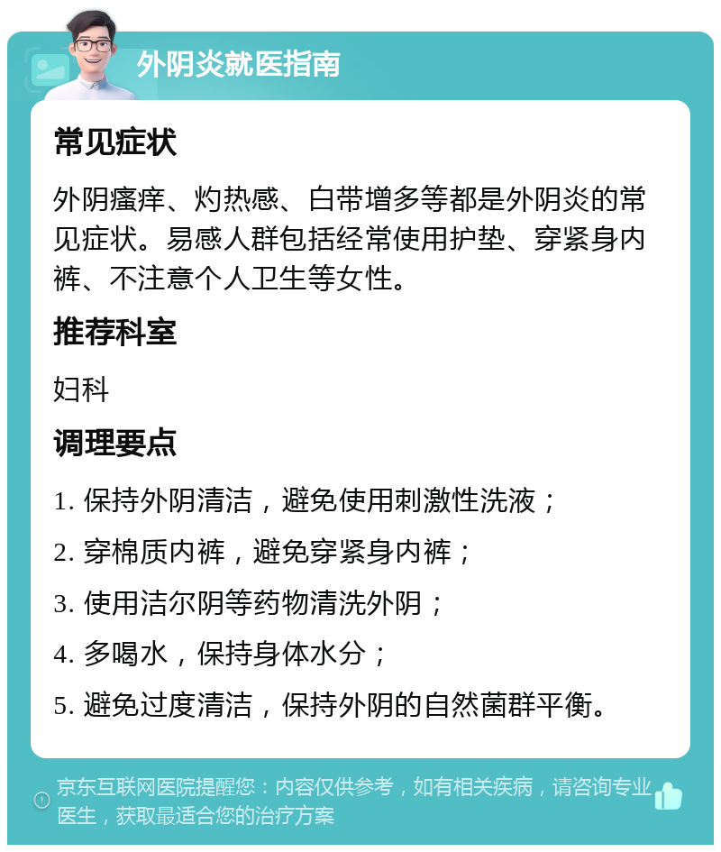 外阴炎就医指南 常见症状 外阴瘙痒、灼热感、白带增多等都是外阴炎的常见症状。易感人群包括经常使用护垫、穿紧身内裤、不注意个人卫生等女性。 推荐科室 妇科 调理要点 1. 保持外阴清洁，避免使用刺激性洗液； 2. 穿棉质内裤，避免穿紧身内裤； 3. 使用洁尔阴等药物清洗外阴； 4. 多喝水，保持身体水分； 5. 避免过度清洁，保持外阴的自然菌群平衡。