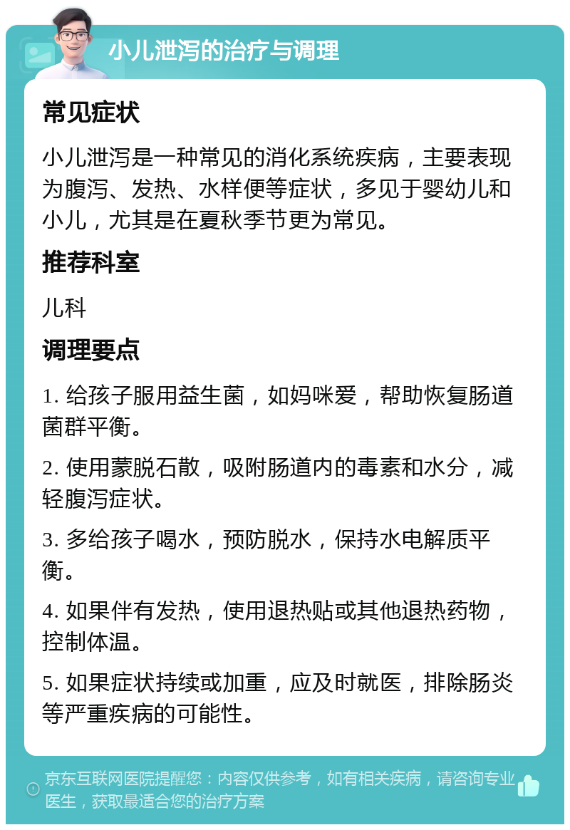 小儿泄泻的治疗与调理 常见症状 小儿泄泻是一种常见的消化系统疾病，主要表现为腹泻、发热、水样便等症状，多见于婴幼儿和小儿，尤其是在夏秋季节更为常见。 推荐科室 儿科 调理要点 1. 给孩子服用益生菌，如妈咪爱，帮助恢复肠道菌群平衡。 2. 使用蒙脱石散，吸附肠道内的毒素和水分，减轻腹泻症状。 3. 多给孩子喝水，预防脱水，保持水电解质平衡。 4. 如果伴有发热，使用退热贴或其他退热药物，控制体温。 5. 如果症状持续或加重，应及时就医，排除肠炎等严重疾病的可能性。