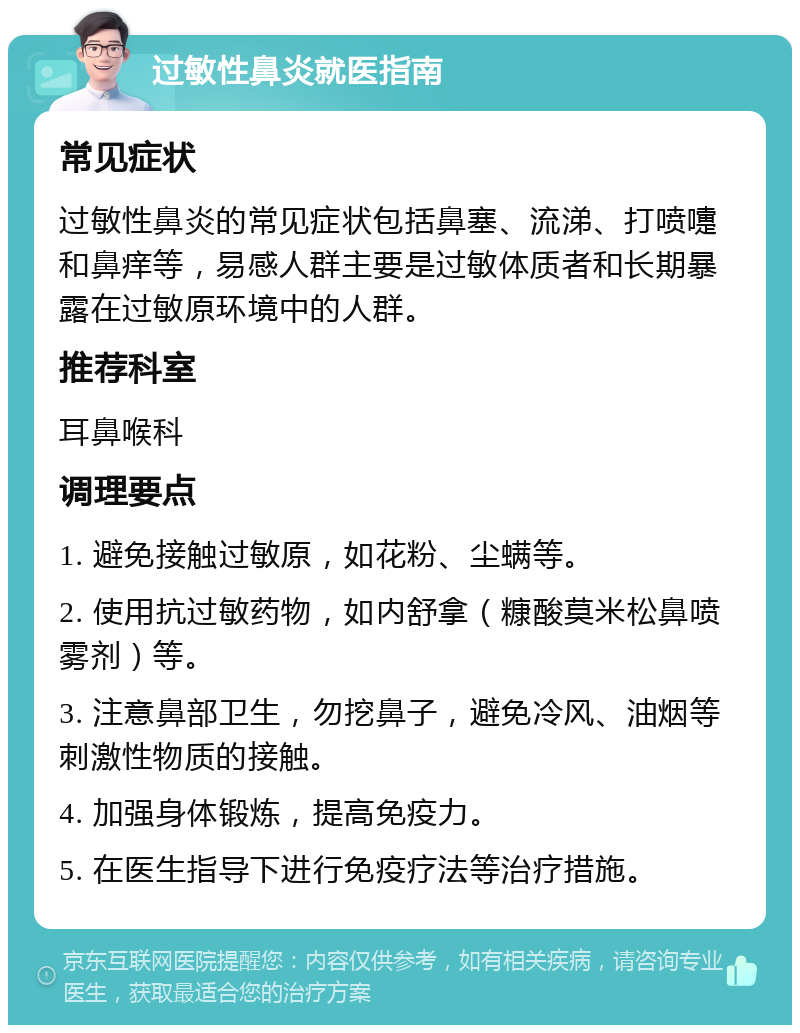 过敏性鼻炎就医指南 常见症状 过敏性鼻炎的常见症状包括鼻塞、流涕、打喷嚏和鼻痒等，易感人群主要是过敏体质者和长期暴露在过敏原环境中的人群。 推荐科室 耳鼻喉科 调理要点 1. 避免接触过敏原，如花粉、尘螨等。 2. 使用抗过敏药物，如内舒拿（糠酸莫米松鼻喷雾剂）等。 3. 注意鼻部卫生，勿挖鼻子，避免冷风、油烟等刺激性物质的接触。 4. 加强身体锻炼，提高免疫力。 5. 在医生指导下进行免疫疗法等治疗措施。