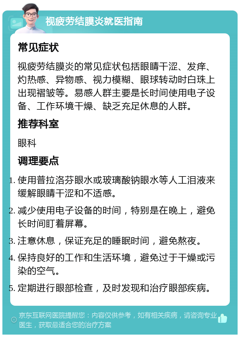 视疲劳结膜炎就医指南 常见症状 视疲劳结膜炎的常见症状包括眼睛干涩、发痒、灼热感、异物感、视力模糊、眼球转动时白珠上出现褶皱等。易感人群主要是长时间使用电子设备、工作环境干燥、缺乏充足休息的人群。 推荐科室 眼科 调理要点 使用普拉洛芬眼水或玻璃酸钠眼水等人工泪液来缓解眼睛干涩和不适感。 减少使用电子设备的时间，特别是在晚上，避免长时间盯着屏幕。 注意休息，保证充足的睡眠时间，避免熬夜。 保持良好的工作和生活环境，避免过于干燥或污染的空气。 定期进行眼部检查，及时发现和治疗眼部疾病。