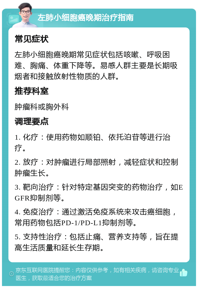 左肺小细胞癌晚期治疗指南 常见症状 左肺小细胞癌晚期常见症状包括咳嗽、呼吸困难、胸痛、体重下降等。易感人群主要是长期吸烟者和接触放射性物质的人群。 推荐科室 肿瘤科或胸外科 调理要点 1. 化疗：使用药物如顺铂、依托泊苷等进行治疗。 2. 放疗：对肿瘤进行局部照射，减轻症状和控制肿瘤生长。 3. 靶向治疗：针对特定基因突变的药物治疗，如EGFR抑制剂等。 4. 免疫治疗：通过激活免疫系统来攻击癌细胞，常用药物包括PD-1/PD-L1抑制剂等。 5. 支持性治疗：包括止痛、营养支持等，旨在提高生活质量和延长生存期。