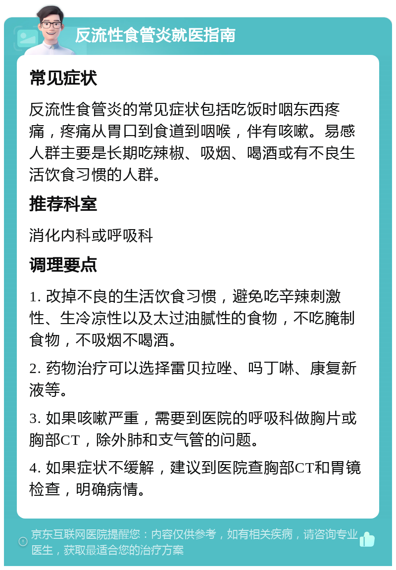 反流性食管炎就医指南 常见症状 反流性食管炎的常见症状包括吃饭时咽东西疼痛，疼痛从胃口到食道到咽喉，伴有咳嗽。易感人群主要是长期吃辣椒、吸烟、喝酒或有不良生活饮食习惯的人群。 推荐科室 消化内科或呼吸科 调理要点 1. 改掉不良的生活饮食习惯，避免吃辛辣刺激性、生冷凉性以及太过油腻性的食物，不吃腌制食物，不吸烟不喝酒。 2. 药物治疗可以选择雷贝拉唑、吗丁啉、康复新液等。 3. 如果咳嗽严重，需要到医院的呼吸科做胸片或胸部CT，除外肺和支气管的问题。 4. 如果症状不缓解，建议到医院查胸部CT和胃镜检查，明确病情。