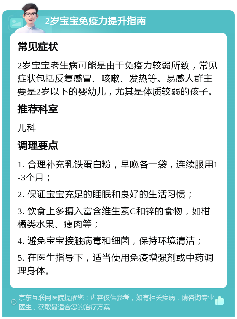 2岁宝宝免疫力提升指南 常见症状 2岁宝宝老生病可能是由于免疫力较弱所致，常见症状包括反复感冒、咳嗽、发热等。易感人群主要是2岁以下的婴幼儿，尤其是体质较弱的孩子。 推荐科室 儿科 调理要点 1. 合理补充乳铁蛋白粉，早晚各一袋，连续服用1-3个月； 2. 保证宝宝充足的睡眠和良好的生活习惯； 3. 饮食上多摄入富含维生素C和锌的食物，如柑橘类水果、瘦肉等； 4. 避免宝宝接触病毒和细菌，保持环境清洁； 5. 在医生指导下，适当使用免疫增强剂或中药调理身体。