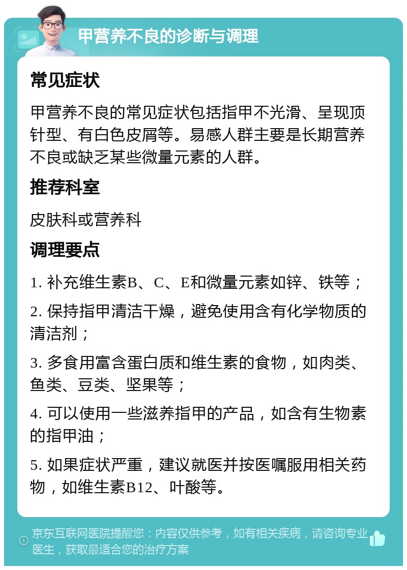 甲营养不良的诊断与调理 常见症状 甲营养不良的常见症状包括指甲不光滑、呈现顶针型、有白色皮屑等。易感人群主要是长期营养不良或缺乏某些微量元素的人群。 推荐科室 皮肤科或营养科 调理要点 1. 补充维生素B、C、E和微量元素如锌、铁等； 2. 保持指甲清洁干燥，避免使用含有化学物质的清洁剂； 3. 多食用富含蛋白质和维生素的食物，如肉类、鱼类、豆类、坚果等； 4. 可以使用一些滋养指甲的产品，如含有生物素的指甲油； 5. 如果症状严重，建议就医并按医嘱服用相关药物，如维生素B12、叶酸等。