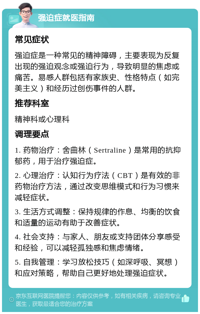 强迫症就医指南 常见症状 强迫症是一种常见的精神障碍，主要表现为反复出现的强迫观念或强迫行为，导致明显的焦虑或痛苦。易感人群包括有家族史、性格特点（如完美主义）和经历过创伤事件的人群。 推荐科室 精神科或心理科 调理要点 1. 药物治疗：舍曲林（Sertraline）是常用的抗抑郁药，用于治疗强迫症。 2. 心理治疗：认知行为疗法（CBT）是有效的非药物治疗方法，通过改变思维模式和行为习惯来减轻症状。 3. 生活方式调整：保持规律的作息、均衡的饮食和适量的运动有助于改善症状。 4. 社会支持：与家人、朋友或支持团体分享感受和经验，可以减轻孤独感和焦虑情绪。 5. 自我管理：学习放松技巧（如深呼吸、冥想）和应对策略，帮助自己更好地处理强迫症状。