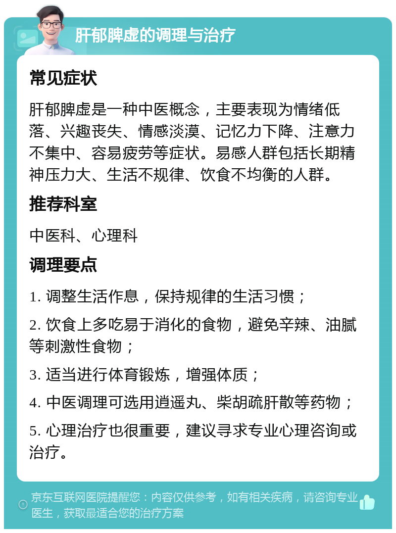 肝郁脾虚的调理与治疗 常见症状 肝郁脾虚是一种中医概念，主要表现为情绪低落、兴趣丧失、情感淡漠、记忆力下降、注意力不集中、容易疲劳等症状。易感人群包括长期精神压力大、生活不规律、饮食不均衡的人群。 推荐科室 中医科、心理科 调理要点 1. 调整生活作息，保持规律的生活习惯； 2. 饮食上多吃易于消化的食物，避免辛辣、油腻等刺激性食物； 3. 适当进行体育锻炼，增强体质； 4. 中医调理可选用逍遥丸、柴胡疏肝散等药物； 5. 心理治疗也很重要，建议寻求专业心理咨询或治疗。