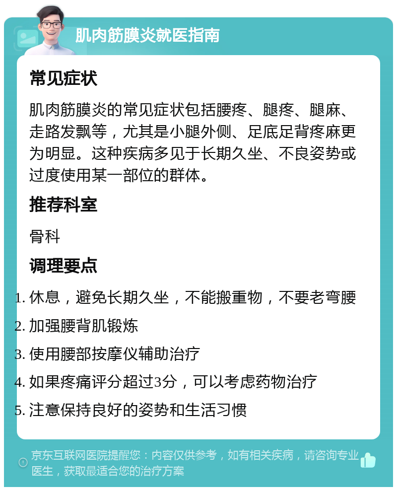 肌肉筋膜炎就医指南 常见症状 肌肉筋膜炎的常见症状包括腰疼、腿疼、腿麻、走路发飘等，尤其是小腿外侧、足底足背疼麻更为明显。这种疾病多见于长期久坐、不良姿势或过度使用某一部位的群体。 推荐科室 骨科 调理要点 休息，避免长期久坐，不能搬重物，不要老弯腰 加强腰背肌锻炼 使用腰部按摩仪辅助治疗 如果疼痛评分超过3分，可以考虑药物治疗 注意保持良好的姿势和生活习惯