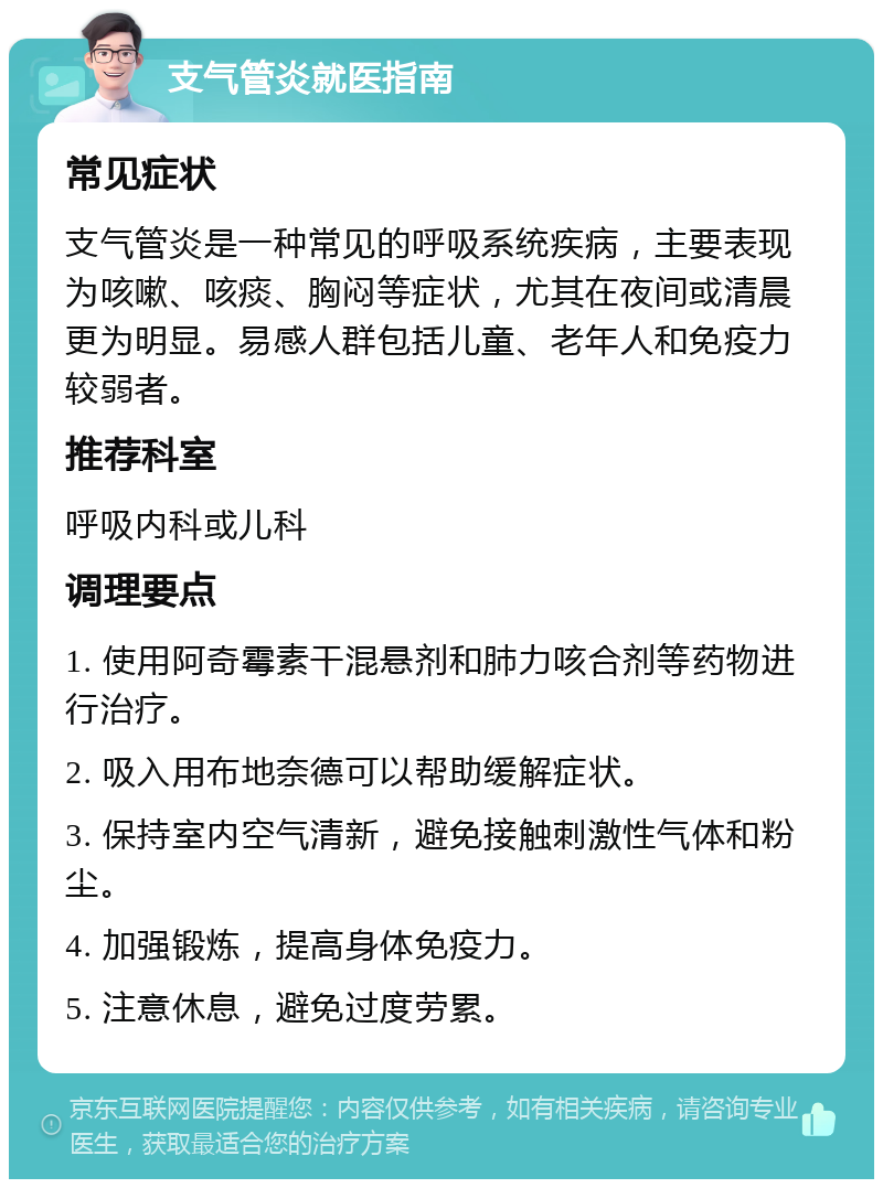 支气管炎就医指南 常见症状 支气管炎是一种常见的呼吸系统疾病，主要表现为咳嗽、咳痰、胸闷等症状，尤其在夜间或清晨更为明显。易感人群包括儿童、老年人和免疫力较弱者。 推荐科室 呼吸内科或儿科 调理要点 1. 使用阿奇霉素干混悬剂和肺力咳合剂等药物进行治疗。 2. 吸入用布地奈德可以帮助缓解症状。 3. 保持室内空气清新，避免接触刺激性气体和粉尘。 4. 加强锻炼，提高身体免疫力。 5. 注意休息，避免过度劳累。