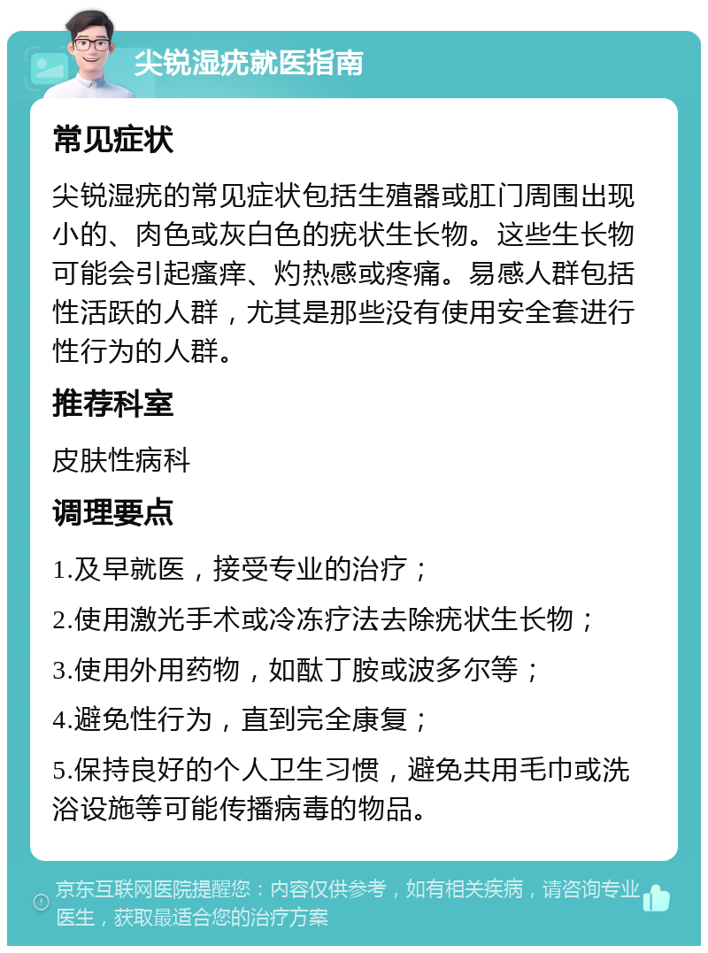 尖锐湿疣就医指南 常见症状 尖锐湿疣的常见症状包括生殖器或肛门周围出现小的、肉色或灰白色的疣状生长物。这些生长物可能会引起瘙痒、灼热感或疼痛。易感人群包括性活跃的人群，尤其是那些没有使用安全套进行性行为的人群。 推荐科室 皮肤性病科 调理要点 1.及早就医，接受专业的治疗； 2.使用激光手术或冷冻疗法去除疣状生长物； 3.使用外用药物，如酞丁胺或波多尔等； 4.避免性行为，直到完全康复； 5.保持良好的个人卫生习惯，避免共用毛巾或洗浴设施等可能传播病毒的物品。