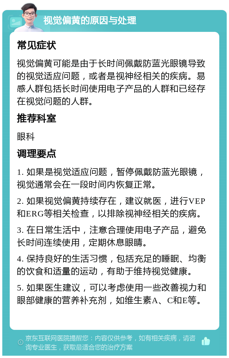 视觉偏黄的原因与处理 常见症状 视觉偏黄可能是由于长时间佩戴防蓝光眼镜导致的视觉适应问题，或者是视神经相关的疾病。易感人群包括长时间使用电子产品的人群和已经存在视觉问题的人群。 推荐科室 眼科 调理要点 1. 如果是视觉适应问题，暂停佩戴防蓝光眼镜，视觉通常会在一段时间内恢复正常。 2. 如果视觉偏黄持续存在，建议就医，进行VEP和ERG等相关检查，以排除视神经相关的疾病。 3. 在日常生活中，注意合理使用电子产品，避免长时间连续使用，定期休息眼睛。 4. 保持良好的生活习惯，包括充足的睡眠、均衡的饮食和适量的运动，有助于维持视觉健康。 5. 如果医生建议，可以考虑使用一些改善视力和眼部健康的营养补充剂，如维生素A、C和E等。