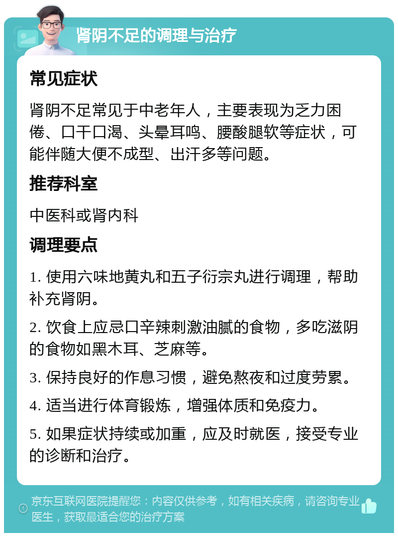 肾阴不足的调理与治疗 常见症状 肾阴不足常见于中老年人，主要表现为乏力困倦、口干口渴、头晕耳鸣、腰酸腿软等症状，可能伴随大便不成型、出汗多等问题。 推荐科室 中医科或肾内科 调理要点 1. 使用六味地黄丸和五子衍宗丸进行调理，帮助补充肾阴。 2. 饮食上应忌口辛辣刺激油腻的食物，多吃滋阴的食物如黑木耳、芝麻等。 3. 保持良好的作息习惯，避免熬夜和过度劳累。 4. 适当进行体育锻炼，增强体质和免疫力。 5. 如果症状持续或加重，应及时就医，接受专业的诊断和治疗。