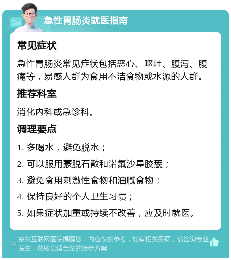 急性胃肠炎就医指南 常见症状 急性胃肠炎常见症状包括恶心、呕吐、腹泻、腹痛等，易感人群为食用不洁食物或水源的人群。 推荐科室 消化内科或急诊科。 调理要点 1. 多喝水，避免脱水； 2. 可以服用蒙脱石散和诺氟沙星胶囊； 3. 避免食用刺激性食物和油腻食物； 4. 保持良好的个人卫生习惯； 5. 如果症状加重或持续不改善，应及时就医。