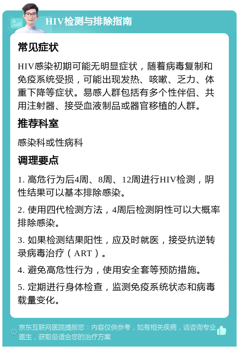 HIV检测与排除指南 常见症状 HIV感染初期可能无明显症状，随着病毒复制和免疫系统受损，可能出现发热、咳嗽、乏力、体重下降等症状。易感人群包括有多个性伴侣、共用注射器、接受血液制品或器官移植的人群。 推荐科室 感染科或性病科 调理要点 1. 高危行为后4周、8周、12周进行HIV检测，阴性结果可以基本排除感染。 2. 使用四代检测方法，4周后检测阴性可以大概率排除感染。 3. 如果检测结果阳性，应及时就医，接受抗逆转录病毒治疗（ART）。 4. 避免高危性行为，使用安全套等预防措施。 5. 定期进行身体检查，监测免疫系统状态和病毒载量变化。