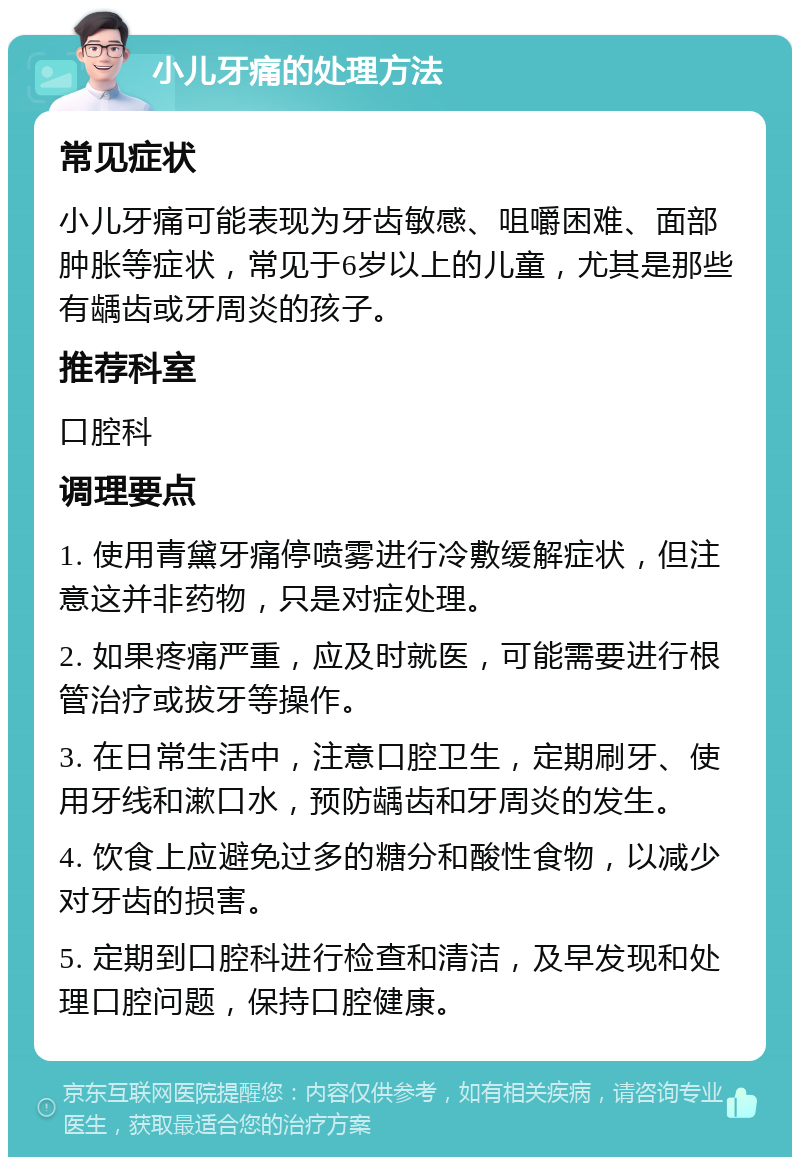 小儿牙痛的处理方法 常见症状 小儿牙痛可能表现为牙齿敏感、咀嚼困难、面部肿胀等症状，常见于6岁以上的儿童，尤其是那些有龋齿或牙周炎的孩子。 推荐科室 口腔科 调理要点 1. 使用青黛牙痛停喷雾进行冷敷缓解症状，但注意这并非药物，只是对症处理。 2. 如果疼痛严重，应及时就医，可能需要进行根管治疗或拔牙等操作。 3. 在日常生活中，注意口腔卫生，定期刷牙、使用牙线和漱口水，预防龋齿和牙周炎的发生。 4. 饮食上应避免过多的糖分和酸性食物，以减少对牙齿的损害。 5. 定期到口腔科进行检查和清洁，及早发现和处理口腔问题，保持口腔健康。