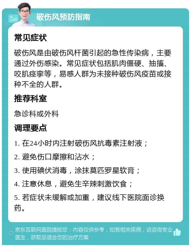 破伤风预防指南 常见症状 破伤风是由破伤风杆菌引起的急性传染病，主要通过外伤感染。常见症状包括肌肉僵硬、抽搐、咬肌痉挛等，易感人群为未接种破伤风疫苗或接种不全的人群。 推荐科室 急诊科或外科 调理要点 1. 在24小时内注射破伤风抗毒素注射液； 2. 避免伤口摩擦和沾水； 3. 使用碘伏消毒，涂抹莫匹罗星软膏； 4. 注意休息，避免生辛辣刺激饮食； 5. 若症状未缓解或加重，建议线下医院面诊换药。