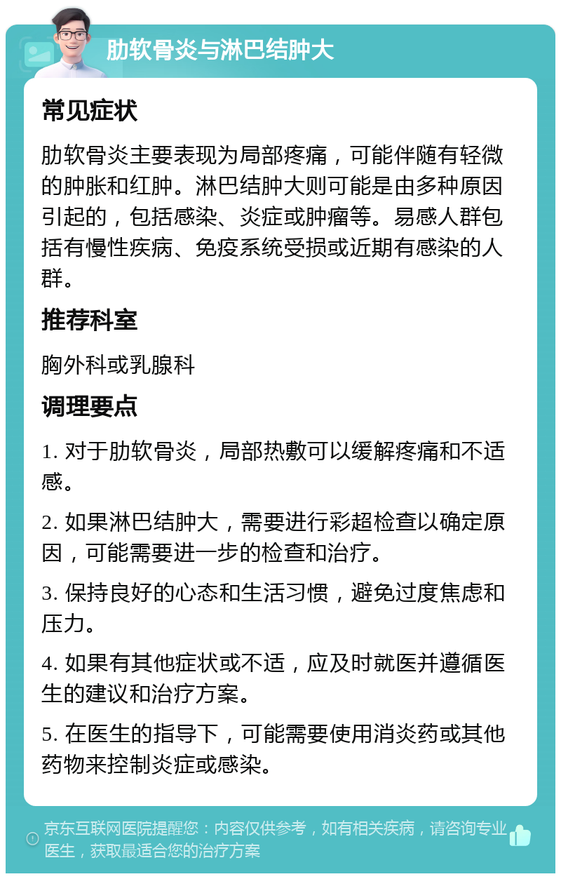 肋软骨炎与淋巴结肿大 常见症状 肋软骨炎主要表现为局部疼痛，可能伴随有轻微的肿胀和红肿。淋巴结肿大则可能是由多种原因引起的，包括感染、炎症或肿瘤等。易感人群包括有慢性疾病、免疫系统受损或近期有感染的人群。 推荐科室 胸外科或乳腺科 调理要点 1. 对于肋软骨炎，局部热敷可以缓解疼痛和不适感。 2. 如果淋巴结肿大，需要进行彩超检查以确定原因，可能需要进一步的检查和治疗。 3. 保持良好的心态和生活习惯，避免过度焦虑和压力。 4. 如果有其他症状或不适，应及时就医并遵循医生的建议和治疗方案。 5. 在医生的指导下，可能需要使用消炎药或其他药物来控制炎症或感染。