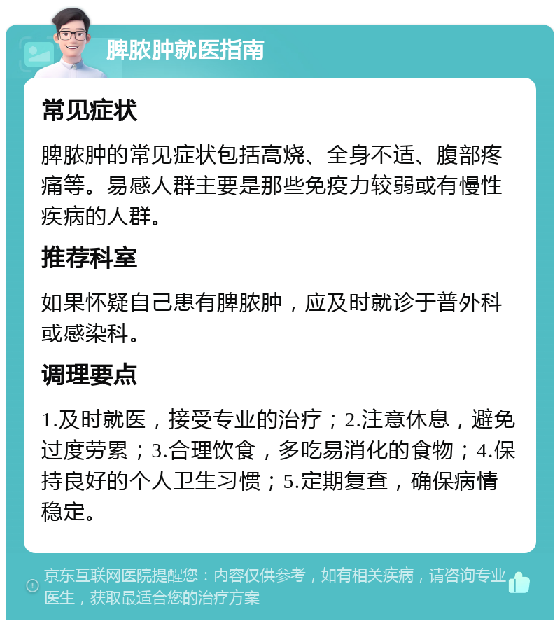 脾脓肿就医指南 常见症状 脾脓肿的常见症状包括高烧、全身不适、腹部疼痛等。易感人群主要是那些免疫力较弱或有慢性疾病的人群。 推荐科室 如果怀疑自己患有脾脓肿，应及时就诊于普外科或感染科。 调理要点 1.及时就医，接受专业的治疗；2.注意休息，避免过度劳累；3.合理饮食，多吃易消化的食物；4.保持良好的个人卫生习惯；5.定期复查，确保病情稳定。