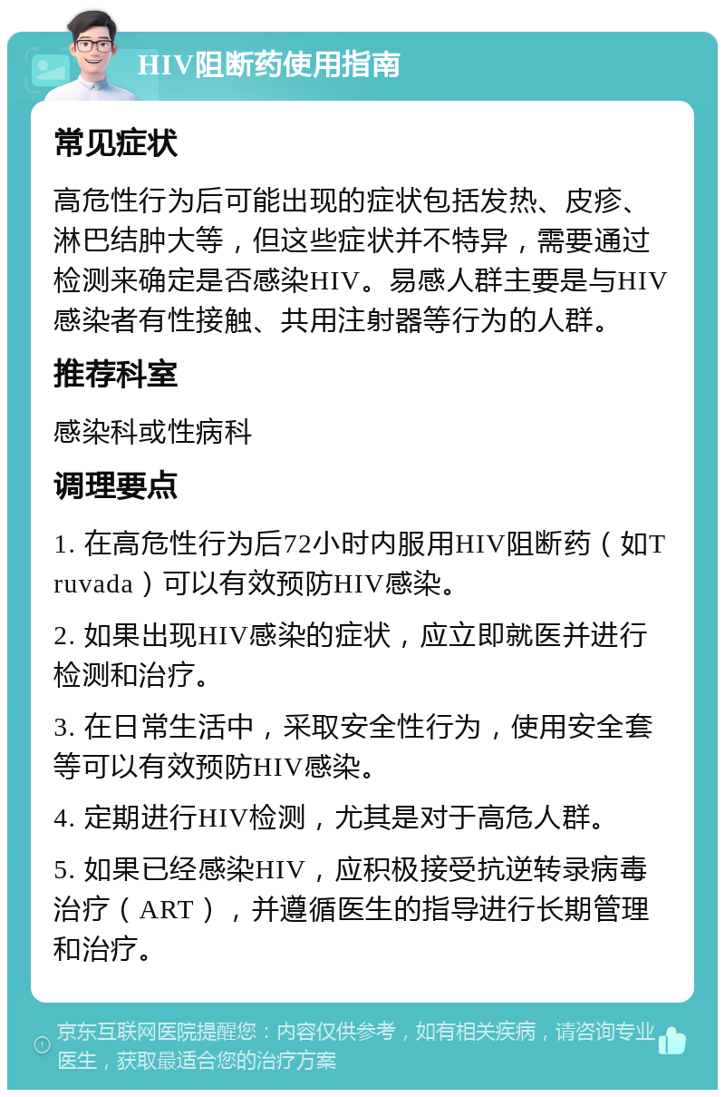 HIV阻断药使用指南 常见症状 高危性行为后可能出现的症状包括发热、皮疹、淋巴结肿大等，但这些症状并不特异，需要通过检测来确定是否感染HIV。易感人群主要是与HIV感染者有性接触、共用注射器等行为的人群。 推荐科室 感染科或性病科 调理要点 1. 在高危性行为后72小时内服用HIV阻断药（如Truvada）可以有效预防HIV感染。 2. 如果出现HIV感染的症状，应立即就医并进行检测和治疗。 3. 在日常生活中，采取安全性行为，使用安全套等可以有效预防HIV感染。 4. 定期进行HIV检测，尤其是对于高危人群。 5. 如果已经感染HIV，应积极接受抗逆转录病毒治疗（ART），并遵循医生的指导进行长期管理和治疗。