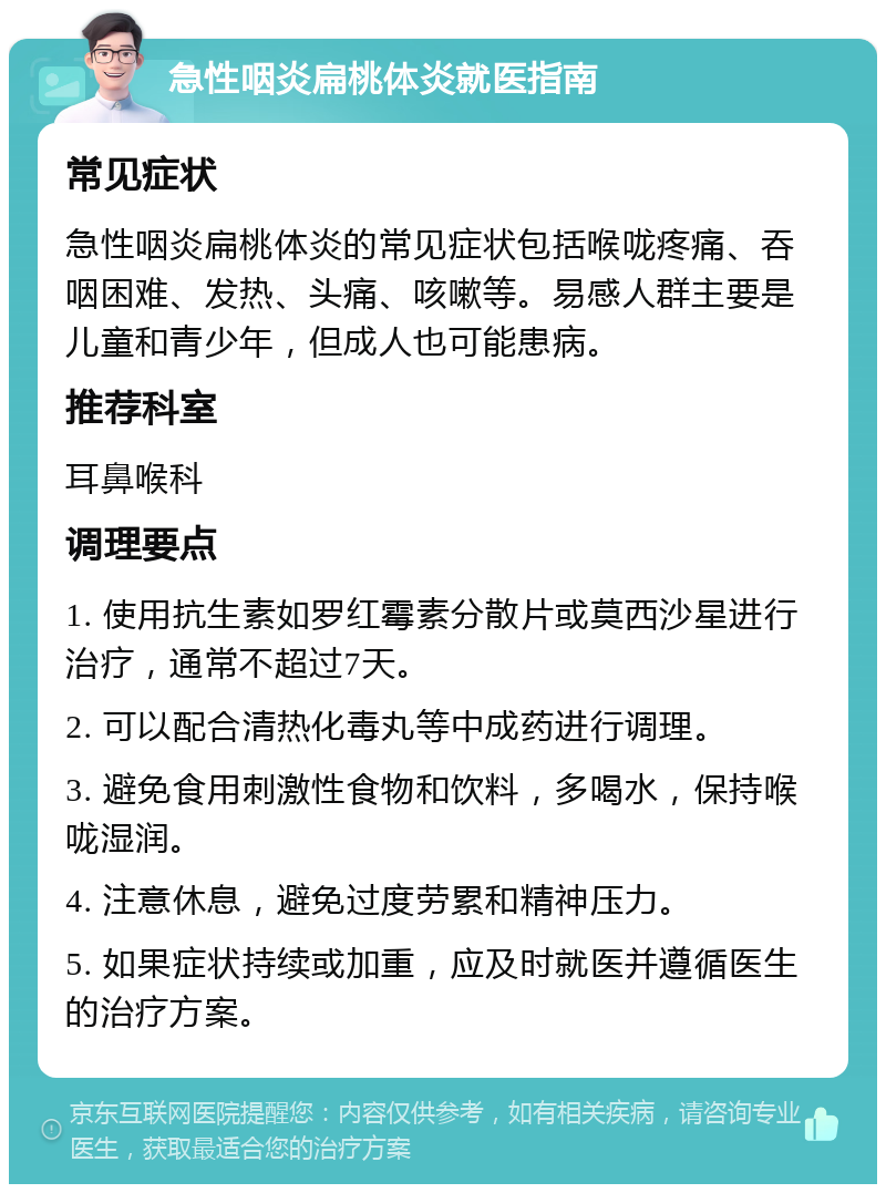 急性咽炎扁桃体炎就医指南 常见症状 急性咽炎扁桃体炎的常见症状包括喉咙疼痛、吞咽困难、发热、头痛、咳嗽等。易感人群主要是儿童和青少年，但成人也可能患病。 推荐科室 耳鼻喉科 调理要点 1. 使用抗生素如罗红霉素分散片或莫西沙星进行治疗，通常不超过7天。 2. 可以配合清热化毒丸等中成药进行调理。 3. 避免食用刺激性食物和饮料，多喝水，保持喉咙湿润。 4. 注意休息，避免过度劳累和精神压力。 5. 如果症状持续或加重，应及时就医并遵循医生的治疗方案。