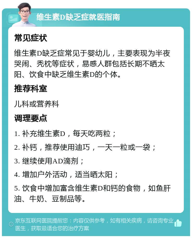 维生素D缺乏症就医指南 常见症状 维生素D缺乏症常见于婴幼儿，主要表现为半夜哭闹、秃枕等症状，易感人群包括长期不晒太阳、饮食中缺乏维生素D的个体。 推荐科室 儿科或营养科 调理要点 1. 补充维生素D，每天吃两粒； 2. 补钙，推荐使用迪巧，一天一粒或一袋； 3. 继续使用AD滴剂； 4. 增加户外活动，适当晒太阳； 5. 饮食中增加富含维生素D和钙的食物，如鱼肝油、牛奶、豆制品等。