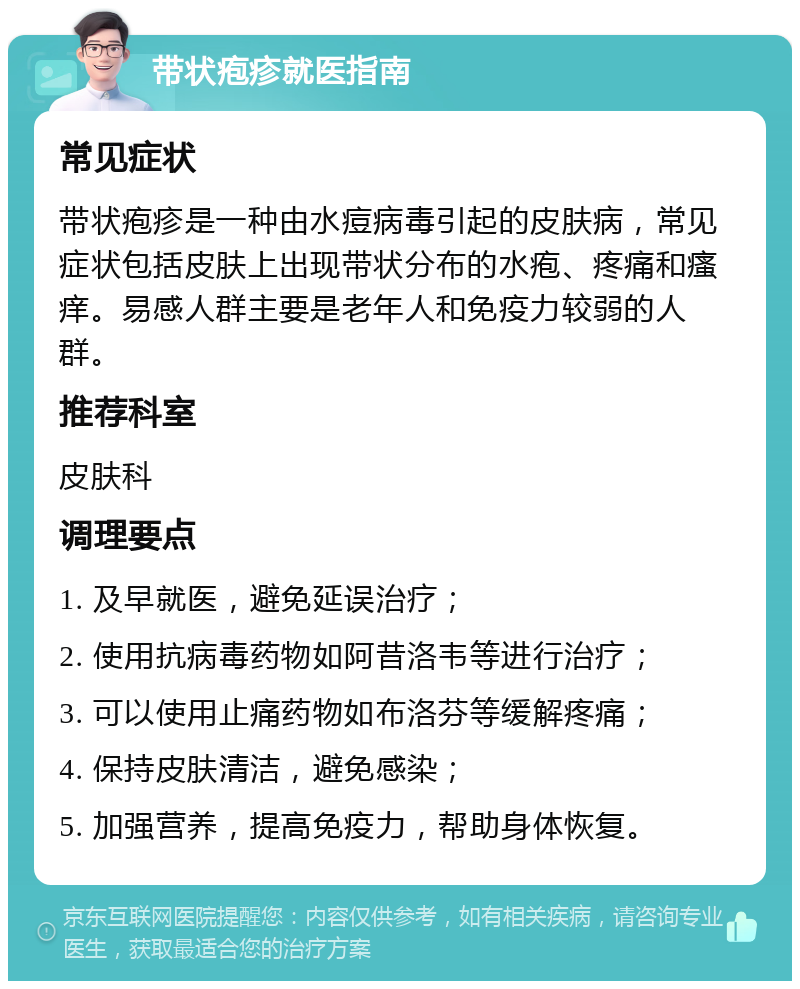 带状疱疹就医指南 常见症状 带状疱疹是一种由水痘病毒引起的皮肤病，常见症状包括皮肤上出现带状分布的水疱、疼痛和瘙痒。易感人群主要是老年人和免疫力较弱的人群。 推荐科室 皮肤科 调理要点 1. 及早就医，避免延误治疗； 2. 使用抗病毒药物如阿昔洛韦等进行治疗； 3. 可以使用止痛药物如布洛芬等缓解疼痛； 4. 保持皮肤清洁，避免感染； 5. 加强营养，提高免疫力，帮助身体恢复。