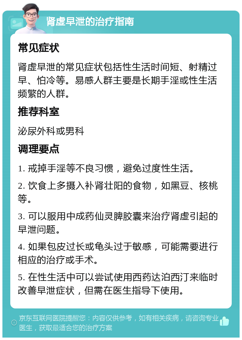 肾虚早泄的治疗指南 常见症状 肾虚早泄的常见症状包括性生活时间短、射精过早、怕冷等。易感人群主要是长期手淫或性生活频繁的人群。 推荐科室 泌尿外科或男科 调理要点 1. 戒掉手淫等不良习惯，避免过度性生活。 2. 饮食上多摄入补肾壮阳的食物，如黑豆、核桃等。 3. 可以服用中成药仙灵脾胶囊来治疗肾虚引起的早泄问题。 4. 如果包皮过长或龟头过于敏感，可能需要进行相应的治疗或手术。 5. 在性生活中可以尝试使用西药达泊西汀来临时改善早泄症状，但需在医生指导下使用。