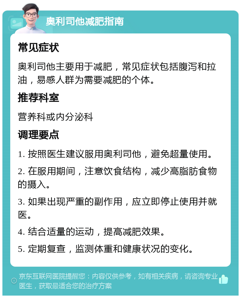 奥利司他减肥指南 常见症状 奥利司他主要用于减肥，常见症状包括腹泻和拉油，易感人群为需要减肥的个体。 推荐科室 营养科或内分泌科 调理要点 1. 按照医生建议服用奥利司他，避免超量使用。 2. 在服用期间，注意饮食结构，减少高脂肪食物的摄入。 3. 如果出现严重的副作用，应立即停止使用并就医。 4. 结合适量的运动，提高减肥效果。 5. 定期复查，监测体重和健康状况的变化。