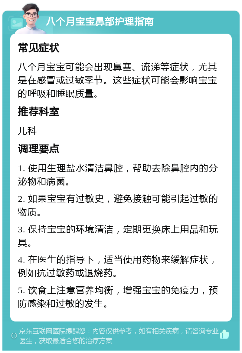 八个月宝宝鼻部护理指南 常见症状 八个月宝宝可能会出现鼻塞、流涕等症状，尤其是在感冒或过敏季节。这些症状可能会影响宝宝的呼吸和睡眠质量。 推荐科室 儿科 调理要点 1. 使用生理盐水清洁鼻腔，帮助去除鼻腔内的分泌物和病菌。 2. 如果宝宝有过敏史，避免接触可能引起过敏的物质。 3. 保持宝宝的环境清洁，定期更换床上用品和玩具。 4. 在医生的指导下，适当使用药物来缓解症状，例如抗过敏药或退烧药。 5. 饮食上注意营养均衡，增强宝宝的免疫力，预防感染和过敏的发生。