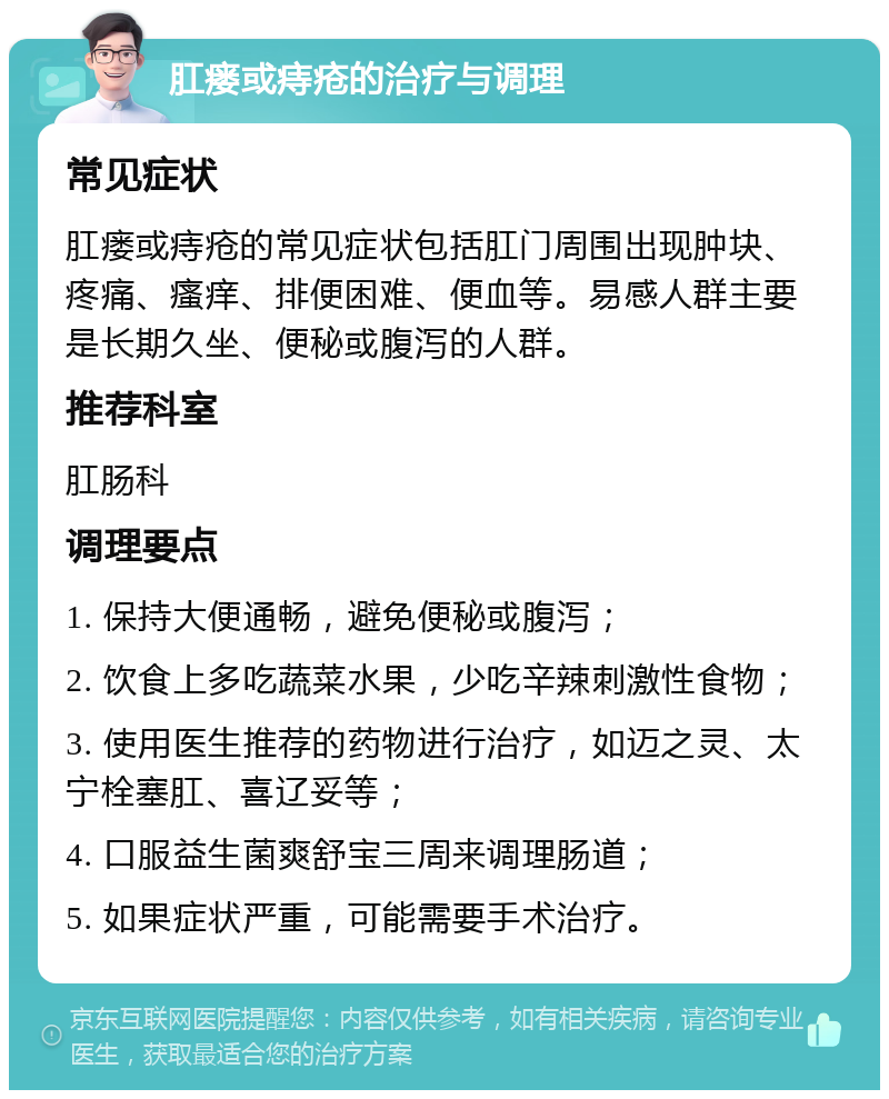 肛瘘或痔疮的治疗与调理 常见症状 肛瘘或痔疮的常见症状包括肛门周围出现肿块、疼痛、瘙痒、排便困难、便血等。易感人群主要是长期久坐、便秘或腹泻的人群。 推荐科室 肛肠科 调理要点 1. 保持大便通畅，避免便秘或腹泻； 2. 饮食上多吃蔬菜水果，少吃辛辣刺激性食物； 3. 使用医生推荐的药物进行治疗，如迈之灵、太宁栓塞肛、喜辽妥等； 4. 口服益生菌爽舒宝三周来调理肠道； 5. 如果症状严重，可能需要手术治疗。