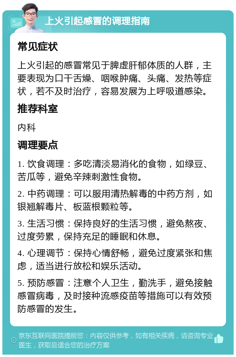 上火引起感冒的调理指南 常见症状 上火引起的感冒常见于脾虚肝郁体质的人群，主要表现为口干舌燥、咽喉肿痛、头痛、发热等症状，若不及时治疗，容易发展为上呼吸道感染。 推荐科室 内科 调理要点 1. 饮食调理：多吃清淡易消化的食物，如绿豆、苦瓜等，避免辛辣刺激性食物。 2. 中药调理：可以服用清热解毒的中药方剂，如银翘解毒片、板蓝根颗粒等。 3. 生活习惯：保持良好的生活习惯，避免熬夜、过度劳累，保持充足的睡眠和休息。 4. 心理调节：保持心情舒畅，避免过度紧张和焦虑，适当进行放松和娱乐活动。 5. 预防感冒：注意个人卫生，勤洗手，避免接触感冒病毒，及时接种流感疫苗等措施可以有效预防感冒的发生。