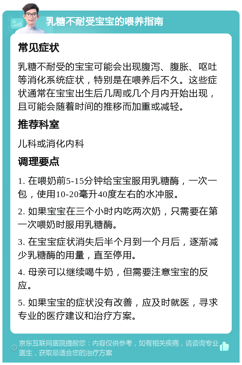 乳糖不耐受宝宝的喂养指南 常见症状 乳糖不耐受的宝宝可能会出现腹泻、腹胀、呕吐等消化系统症状，特别是在喂养后不久。这些症状通常在宝宝出生后几周或几个月内开始出现，且可能会随着时间的推移而加重或减轻。 推荐科室 儿科或消化内科 调理要点 1. 在喂奶前5-15分钟给宝宝服用乳糖酶，一次一包，使用10-20毫升40度左右的水冲服。 2. 如果宝宝在三个小时内吃两次奶，只需要在第一次喂奶时服用乳糖酶。 3. 在宝宝症状消失后半个月到一个月后，逐渐减少乳糖酶的用量，直至停用。 4. 母亲可以继续喝牛奶，但需要注意宝宝的反应。 5. 如果宝宝的症状没有改善，应及时就医，寻求专业的医疗建议和治疗方案。